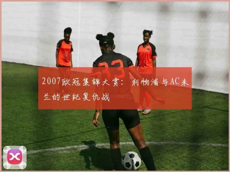 2007欧冠集锦大赏：利物浦与AC米兰的世纪复仇战