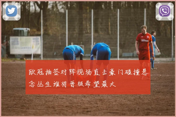 欧冠抽签对阵现场直击豪门碰撞悬念丛生谁将晋级希望最大