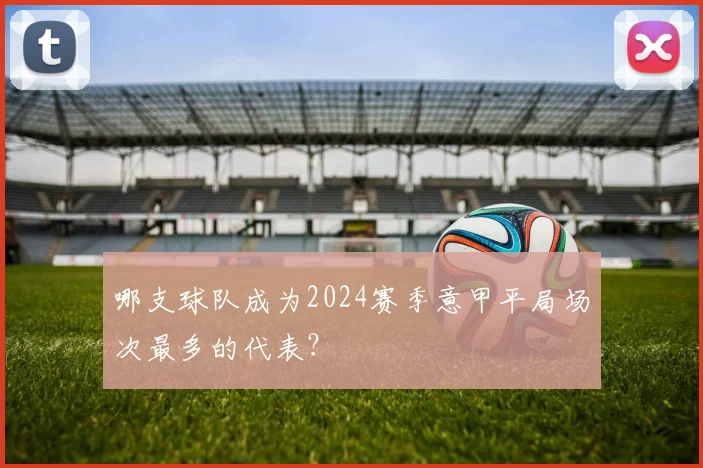 哪支球队成为2024赛季意甲平局场次最多的代表？